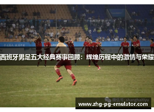 西班牙男足五大经典赛事回顾:辉煌历程中的激情与荣耀 西班牙男足五大经典赛事回顾:辉煌历程中的激情与荣耀