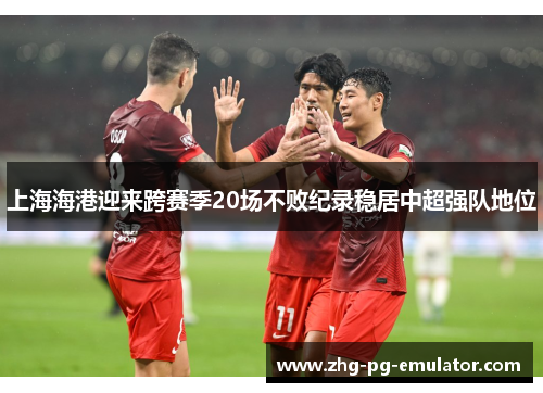 上海海港迎来跨赛季20场不败纪录稳居中超强队地位