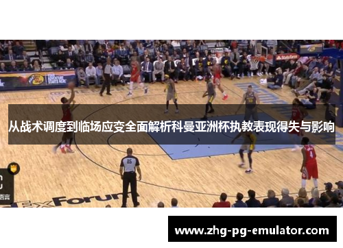 从战术调度到临场应变全面解析科曼亚洲杯执教表现得失与影响