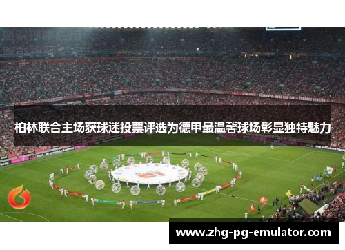 柏林联合主场获球迷投票评选为德甲最温馨球场彰显独特魅力 柏林联合主场获球迷投票评选为德甲最温馨球场彰显独特魅力