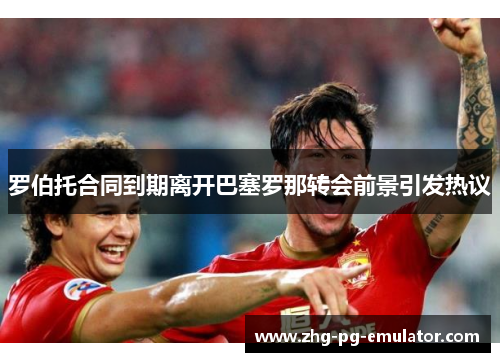 罗伯托合同到期离开巴塞罗那转会前景引发热议