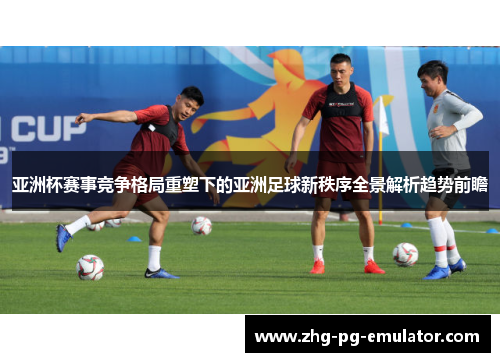 亚洲杯赛事竞争格局重塑下的亚洲足球新秩序全景解析趋势前瞻