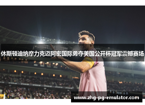 休斯顿迪纳摩力克迈阿密国际勇夺美国公开杯冠军震撼赛场