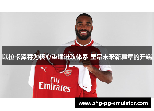 以拉卡泽特为核心重建进攻体系 里昂未来新篇章的开端 以拉卡泽特为核心重建进攻体系 里昂未来新篇章的开端
