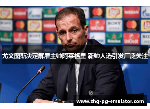 尤文图斯决定解雇主帅阿莱格里 新帅人选引发广泛关注