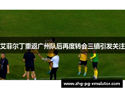 艾菲尔丁重返广州队后再度转会三镇引发关注