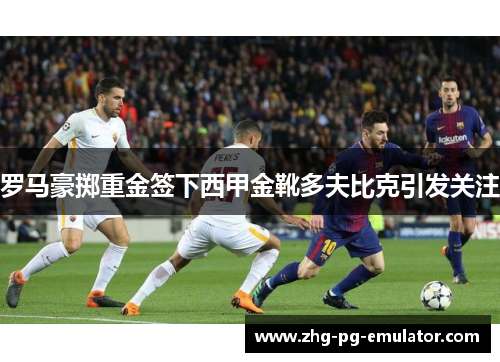 罗马豪掷重金签下西甲金靴多夫比克引发关注