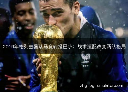 2019年格列兹曼从马竞转投巴萨:战术适配改变两队格局 2019年格列兹曼从马竞转投巴萨:战术适配改变两队格局