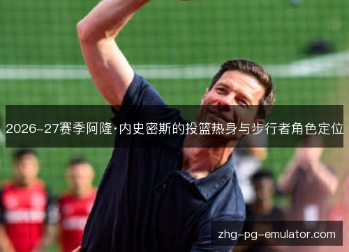 2026-27赛季阿隆·内史密斯的投篮热身与步行者角色定位 2026-27赛季阿隆·内史密斯的投篮热身与步行者角色定位